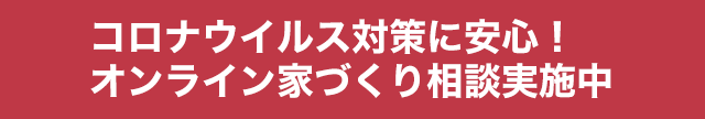 コロナウイルス対策に安心！オンライン家づくり相談実施中